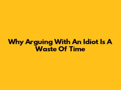 Why Arguing With An Idiot Is A Waste Of Time