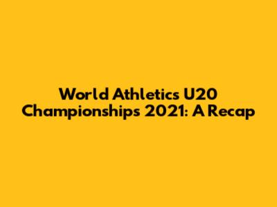 World Athletics U20 Championships 2021: A Recap
