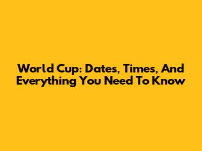 World Cup: Dates, Times, And Everything You Need To Know