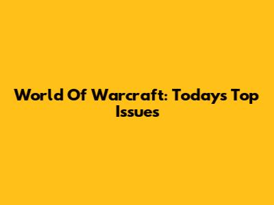 World Of Warcraft: Today's Top Issues