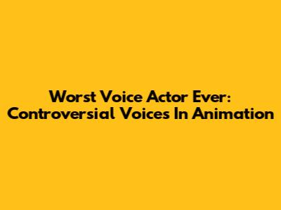 Worst Voice Actor Ever: Controversial Voices In Animation