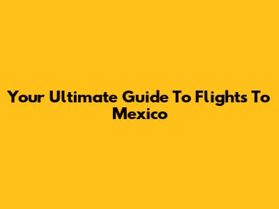 Your Ultimate Guide To Flights To Mexico
