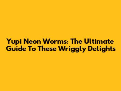 Yupi Neon Worms: The Ultimate Guide To These Wriggly Delights