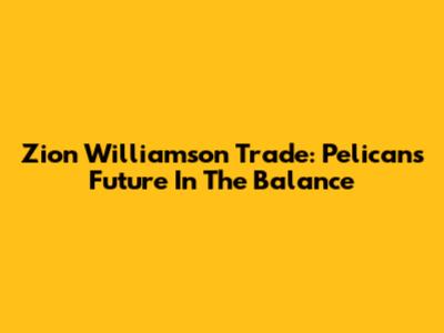 Zion Williamson Trade: Pelicans' Future In The Balance